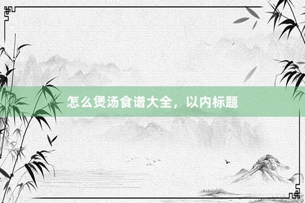 怎么煲汤食谱大全，以内标题